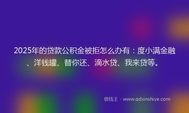 2025年的贷款公积金被拒怎么办有：度小满金融、洋钱罐、替你还、滴水贷、我来贷等。