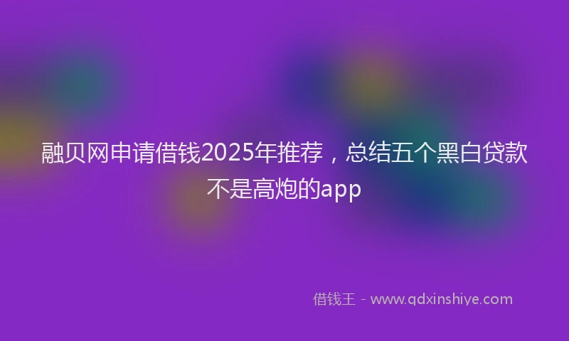 融贝网申请借钱2025年推荐，总结五个黑白贷款不是高炮的app
