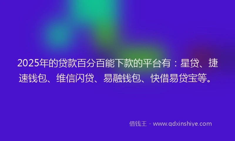 2025年的贷款百分百能下款的平台有：星贷、捷速钱包、维信闪贷、易融钱包、快借易贷宝等。