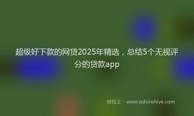超级好下款的网贷2025年精选，总结5个无视评分的贷款app