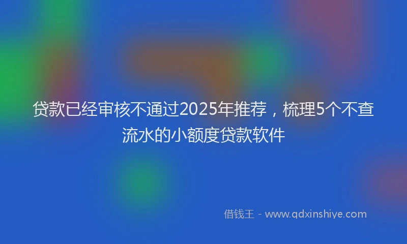 贷款已经审核不通过2025年推荐，梳理5个不查流水的小额度贷款软件