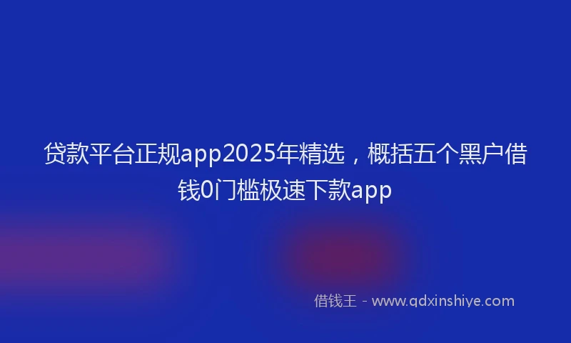 贷款平台正规app2025年精选，概括五个黑户借钱0门槛极速下款app