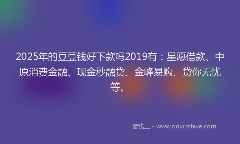 2025年的豆豆钱好下款吗2019有：星愿借款、中原消费金融、现金秒融贷、金峰易购、贷你无忧等。