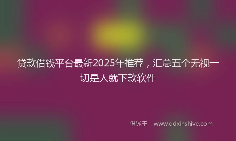 贷款借钱平台最新2025年推荐，汇总五个无视一切是人就下款软件