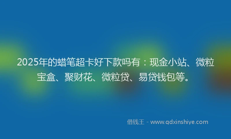 2025年的蜡笔超卡好下款吗有：现金小站、微粒宝盒、聚财花、微粒贷、易贷钱包等。