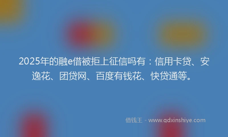 2025年的融e借被拒上征信吗有：信用卡贷、安逸花、团贷网、百度有钱花、快贷通等。