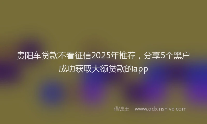 贵阳车贷款不看征信2025年推荐，分享5个黑户成功获取大额贷款的app