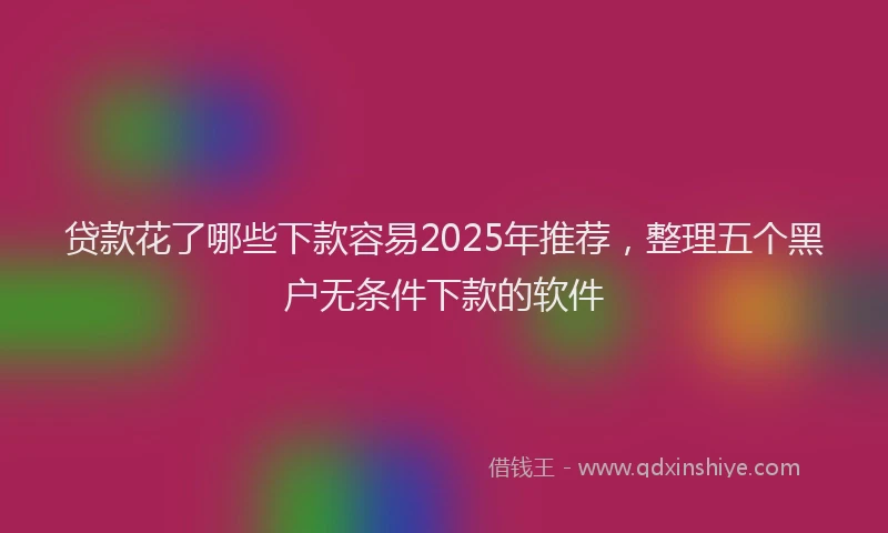 贷款花了哪些下款容易2025年推荐，整理五个黑户无条件下款的软件
