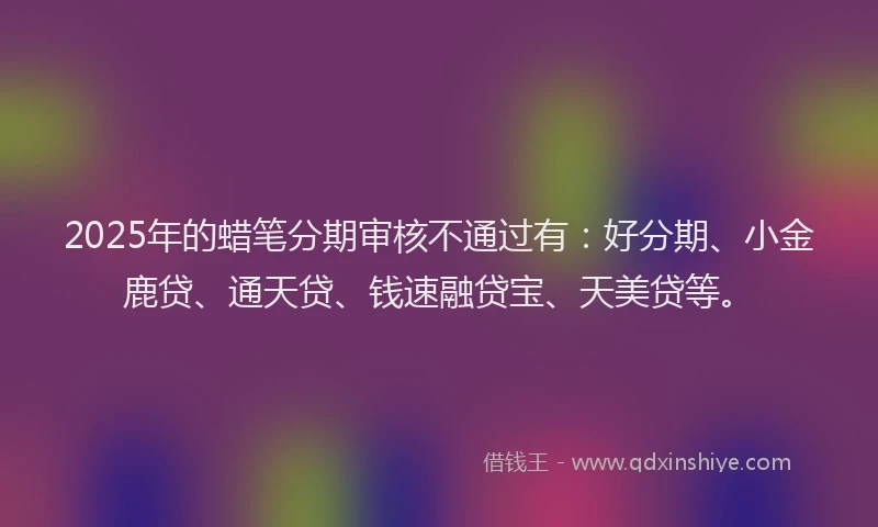 2025年的蜡笔分期审核不通过有：好分期、小金鹿贷、通天贷、钱速融贷宝、天美贷等。