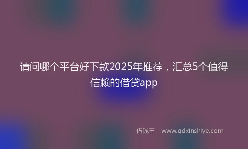 请问哪个平台好下款2025年推荐，汇总5个值得信赖的借贷app