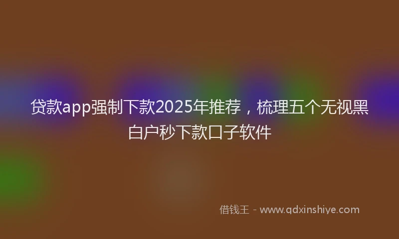 贷款app强制下款2025年推荐，梳理五个无视黑白户秒下款口子软件