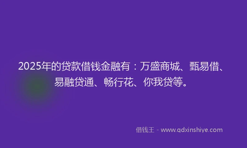 2025年的贷款借钱金融有：万盛商城、甄易借、易融贷通、畅行花、你我贷等。