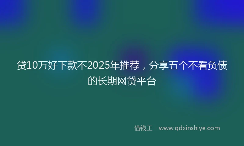 贷10万好下款不2025年推荐，分享五个不看负债的长期网贷平台