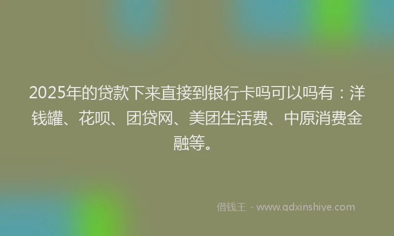 2025年的贷款下来直接到银行卡吗可以吗有：洋钱罐、花呗、团贷网、美团生活费、中原消费金融等。