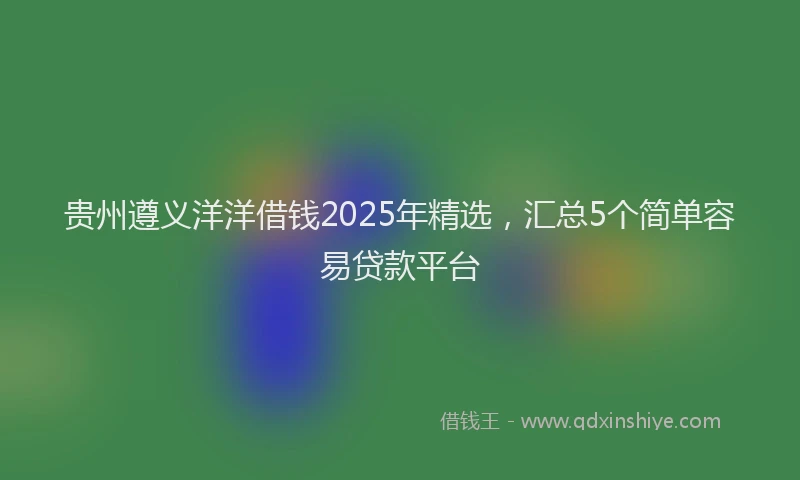贵州遵义洋洋借钱2025年精选，汇总5个简单容易贷款平台