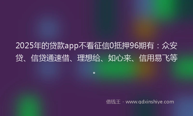 2025年的贷款app不看征信0抵押96期有：众安贷、信贷通速借、理想给、如心来、信用易飞等。