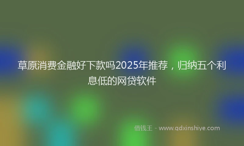草原消费金融好下款吗2025年推荐，归纳五个利息低的网贷软件