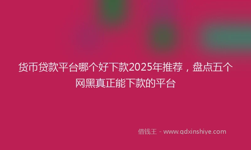 货币贷款平台哪个好下款2025年推荐，盘点五个网黑真正能下款的平台