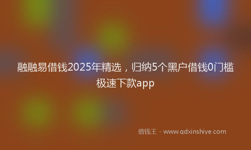 融融易借钱2025年精选，归纳5个黑户借钱0门槛极速下款app