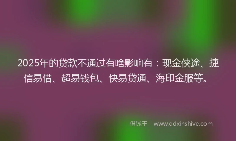 2025年的贷款不通过有啥影响有：现金侠途、捷信易借、超易钱包、快易贷通、海印金服等。