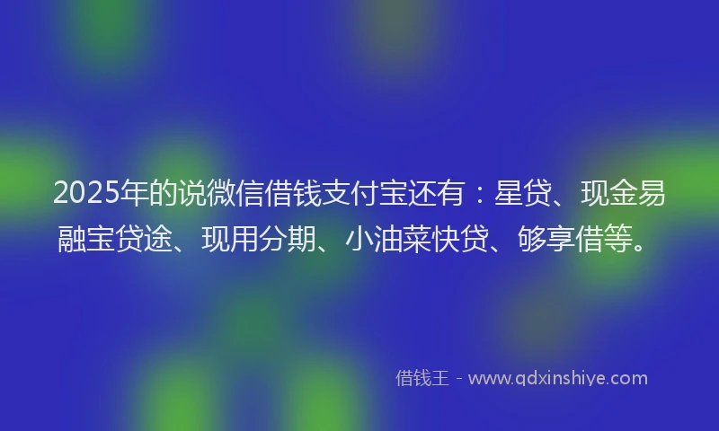2025年的说微信借钱支付宝还有：星贷、现金易融宝贷途、现用分期、小油菜快贷、够享借等。