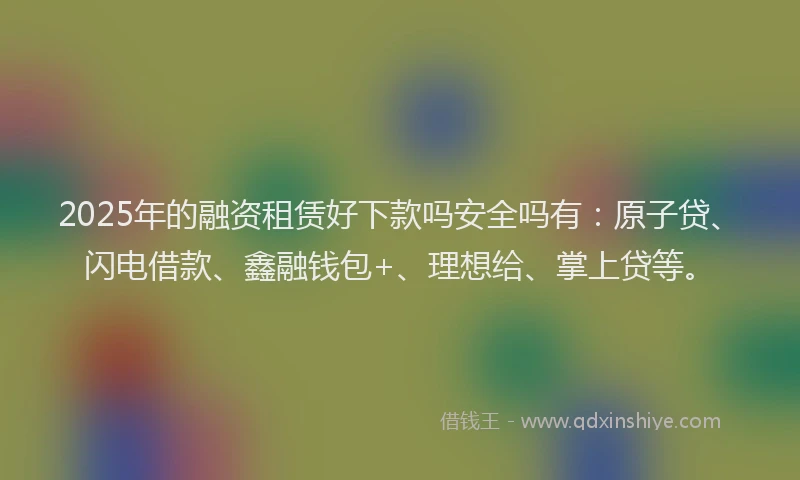 2025年的融资租赁好下款吗安全吗有：原子贷、闪电借款、鑫融钱包+、理想给、掌上贷等。