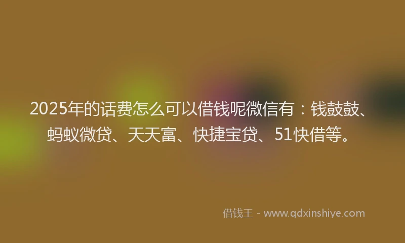 2025年的话费怎么可以借钱呢微信有：钱鼓鼓、蚂蚁微贷、天天富、快捷宝贷、51快借等。