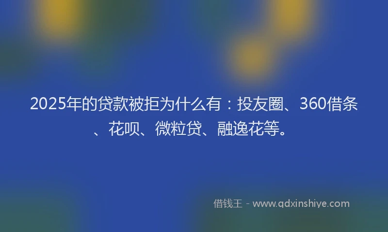 2025年的贷款被拒为什么有：投友圈、360借条、花呗、微粒贷、融逸花等。