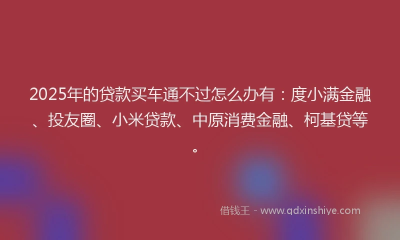 2025年的贷款买车通不过怎么办有：度小满金融、投友圈、小米贷款、中原消费金融、柯基贷等。