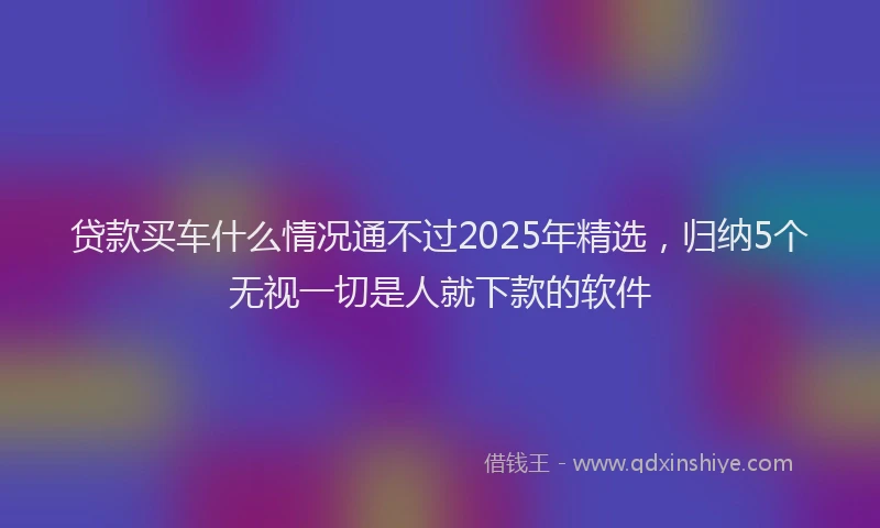 贷款买车什么情况通不过2025年精选，归纳5个无视一切是人就下款的软件