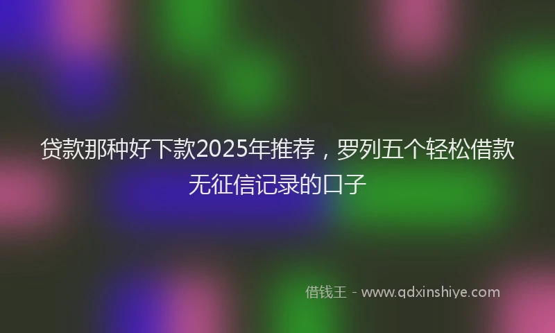 贷款那种好下款2025年推荐，罗列五个轻松借款无征信记录的口子