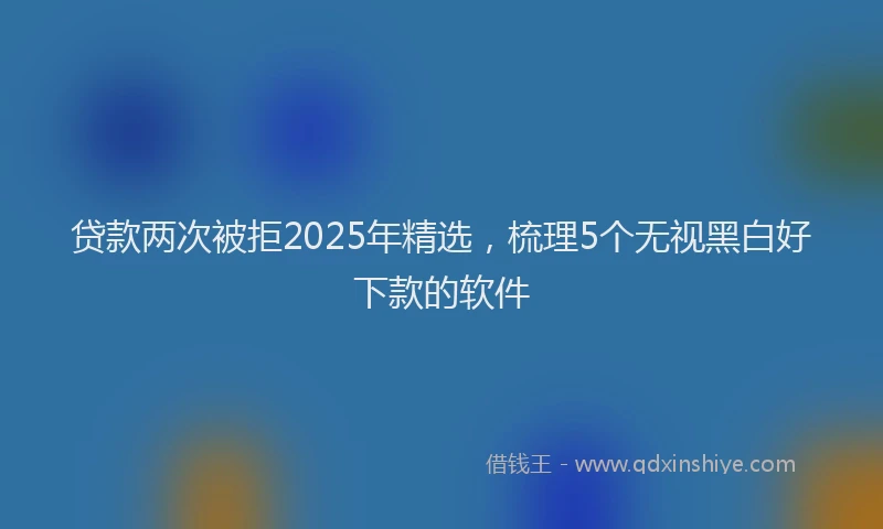 贷款两次被拒2025年精选，梳理5个无视黑白好下款的软件