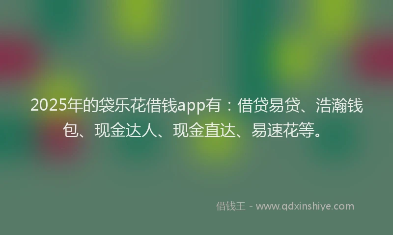 2025年的袋乐花借钱app有：借贷易贷、浩瀚钱包、现金达人、现金直达、易速花等。
