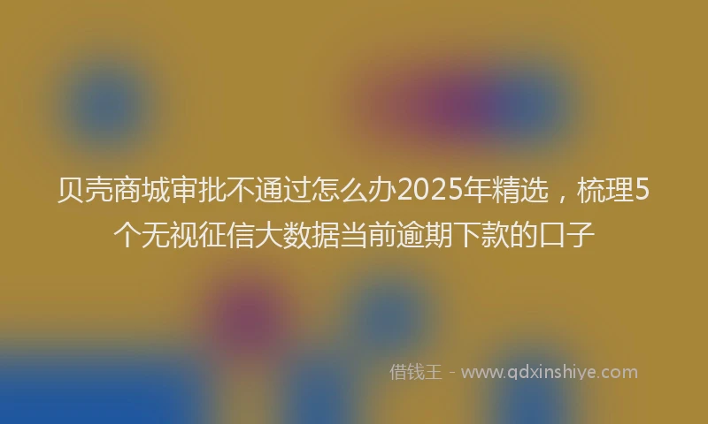 贝壳商城审批不通过怎么办2025年精选，梳理5个无视征信大数据当前逾期下款的口子