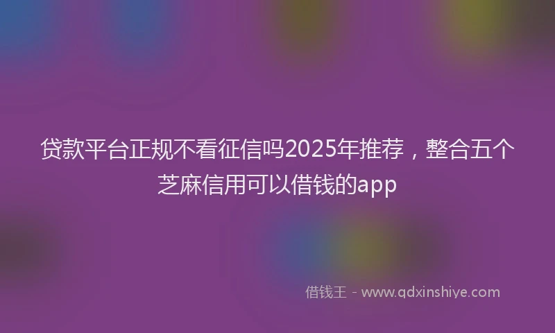贷款平台正规不看征信吗2025年推荐，整合五个芝麻信用可以借钱的app