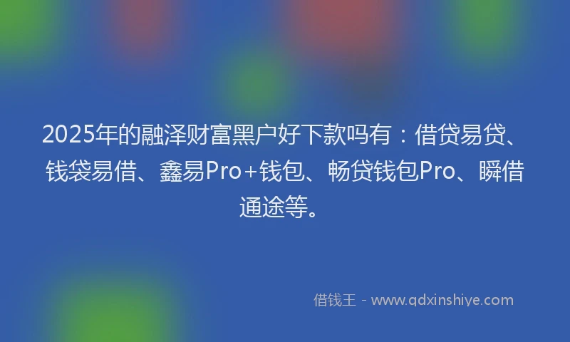 2025年的融泽财富黑户好下款吗有：借贷易贷、钱袋易借、鑫易Pro+钱包、畅贷钱包Pro、瞬借通途等。