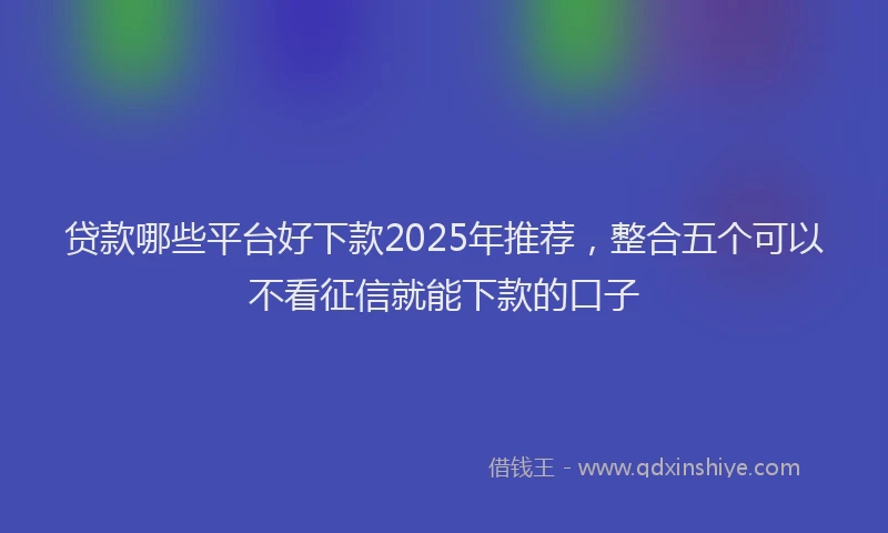 贷款哪些平台好下款2025年推荐，整合五个可以不看征信就能下款的口子