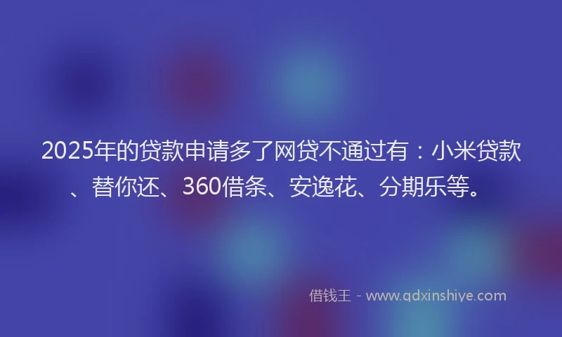 2025年的贷款申请多了网贷不通过有：小米贷款、替你还、360借条、安逸花、分期乐等。