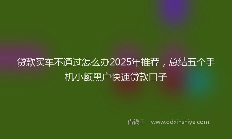 贷款买车不通过怎么办2025年推荐，总结五个手机小额黑户快速贷款口子
