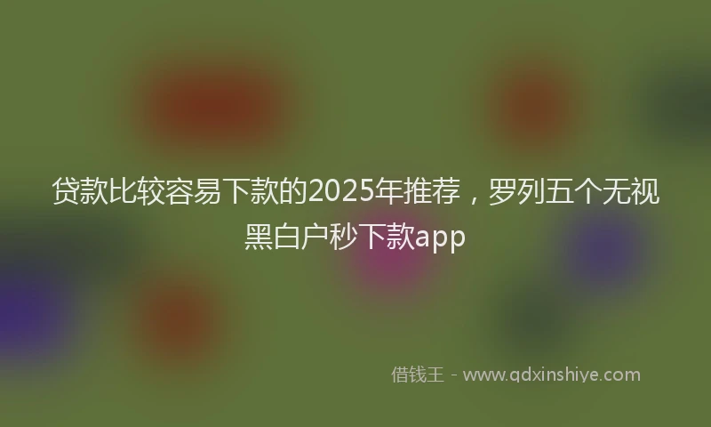 贷款比较容易下款的2025年推荐，罗列五个无视黑白户秒下款app