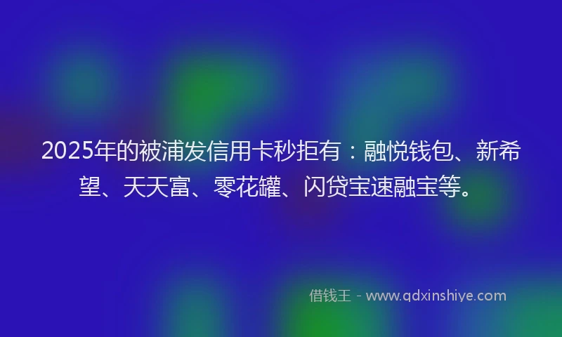 2025年的被浦发信用卡秒拒有：融悦钱包、新希望、天天富、零花罐、闪贷宝速融宝等。