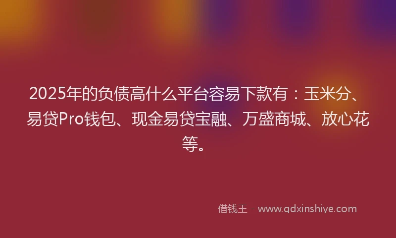 2025年的负债高什么平台容易下款有：玉米分、易贷Pro钱包、现金易贷宝融、万盛商城、放心花等。