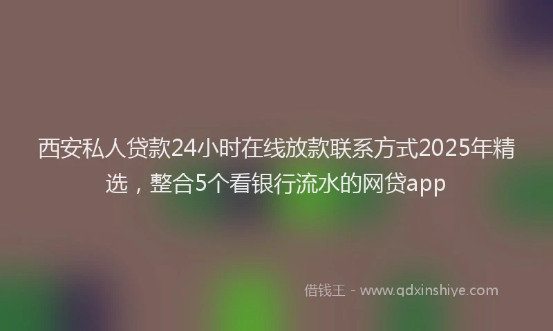 西安私人贷款24小时在线放款联系方式2025年精选，整合5个看银行流水的网贷app