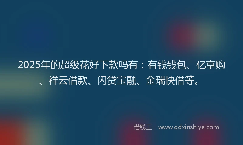 2025年的超级花好下款吗有：有钱钱包、亿享购、祥云借款、闪贷宝融、金瑞快借等。