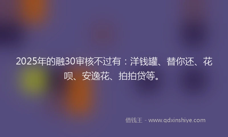 2025年的融30审核不过有：洋钱罐、替你还、花呗、安逸花、拍拍贷等。