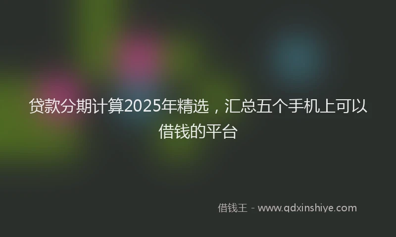 贷款分期计算2025年精选，汇总五个手机上可以借钱的平台