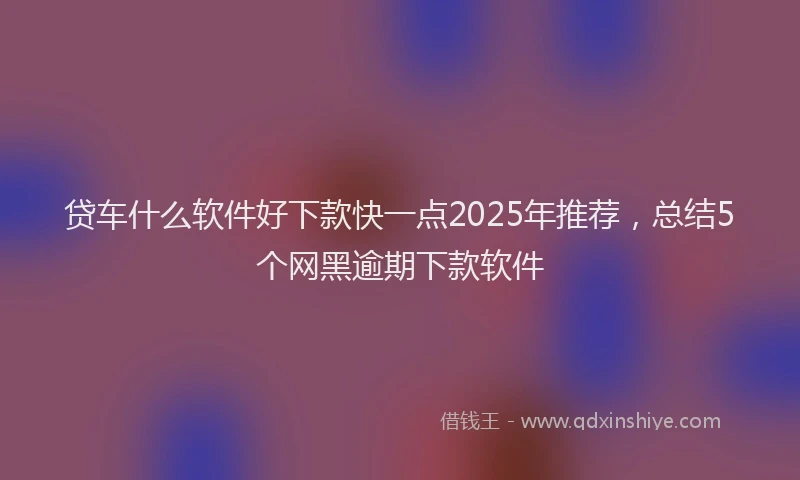 贷车什么软件好下款快一点2025年推荐，总结5个网黑逾期下款软件