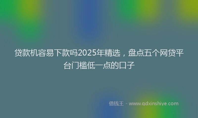 贷款机容易下款吗2025年精选，盘点五个网贷平台门槛低一点的口子
