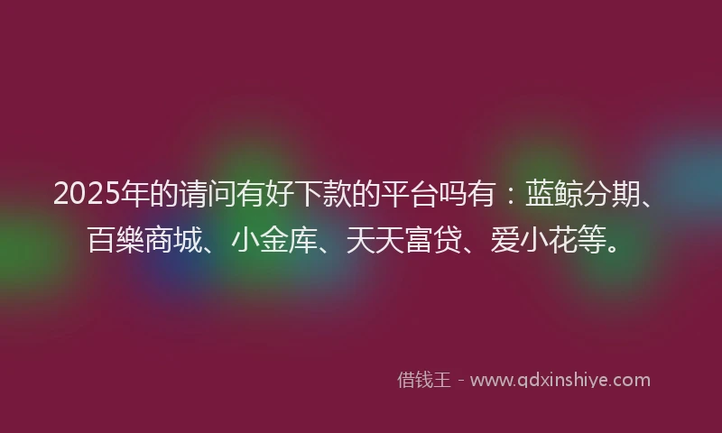 2025年的请问有好下款的平台吗有：蓝鲸分期、百樂商城、小金库、天天富贷、爱小花等。