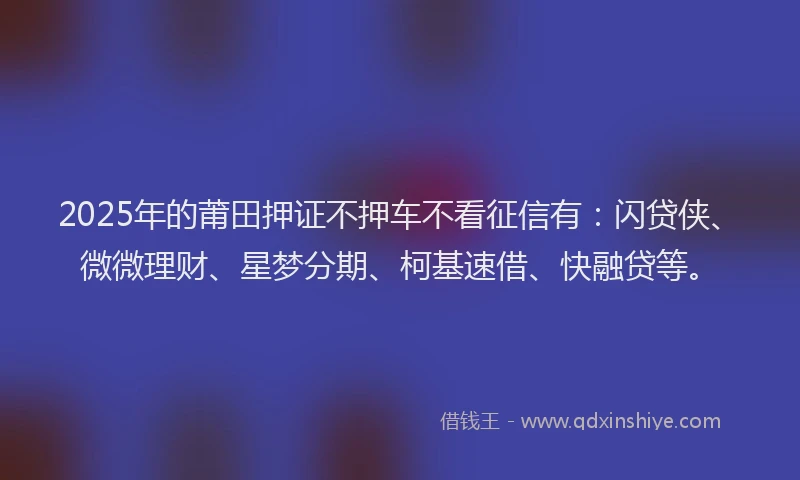 2025年的莆田押证不押车不看征信有：闪贷侠、微微理财、星梦分期、柯基速借、快融贷等。